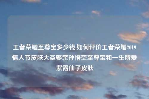 王者荣耀至尊宝多少钱,如何评价王者荣耀2019情人节皮肤大圣娶亲孙悟空至尊宝和一生所爱紫霞仙子皮肤