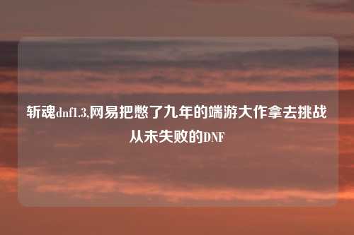 斩魂dnf1.3,网易把憋了九年的端游大作拿去挑战从未失败的DNF