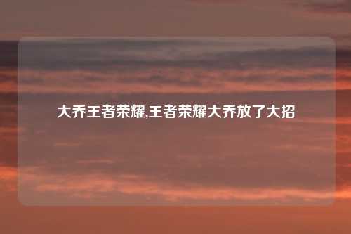 大乔王者荣耀,王者荣耀大乔放了大招