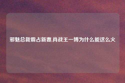 邪魅总裁霸占新妻,肖战王一博为什么能这么火