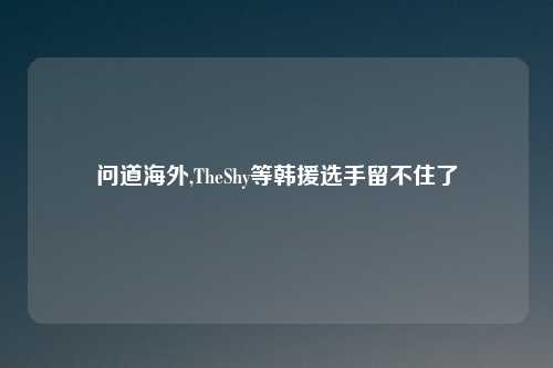 问道海外,TheShy等韩援选手留不住了
