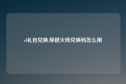 cf礼包兑换,穿越火线兑换码怎么用