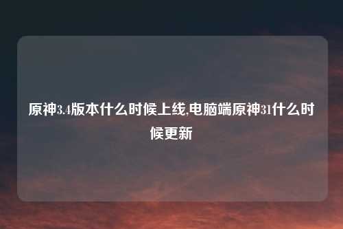 原神3.4版本什么时候上线,电脑端原神31什么时候更新