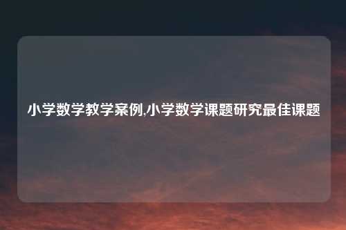 小学数学教学案例,小学数学课题研究最佳课题