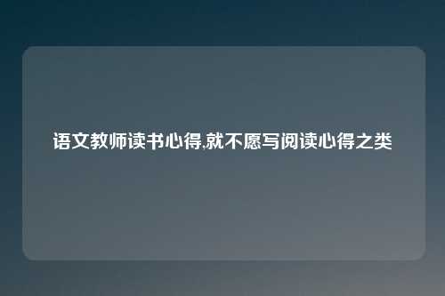 语文教师读书心得,就不愿写阅读心得之类