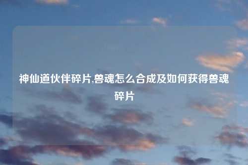神仙道伙伴碎片,兽魂怎么合成及如何获得兽魂碎片