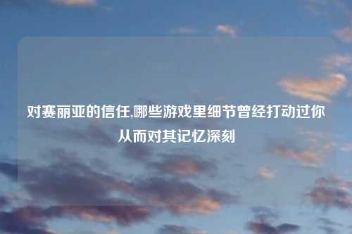 对赛丽亚的信任,哪些游戏里细节曾经打动过你从而对其记忆深刻