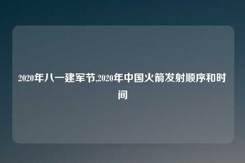 2020年八一建军节,2020年中国火箭发射顺序和时间