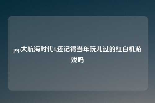psp大航海时代4,还记得当年玩儿过的红白机游戏吗