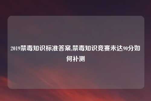 2019禁毒知识标准答案,禁毒知识竞赛未达90分如何补测