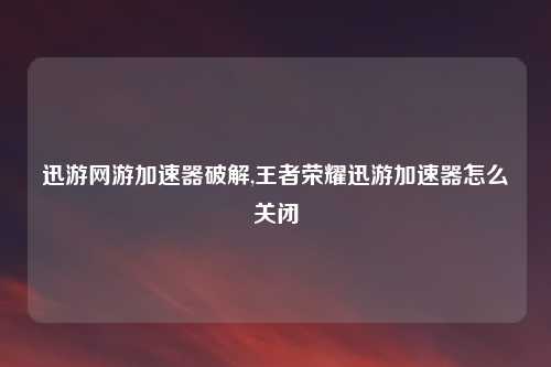 迅游网游加速器破解,王者荣耀迅游加速器怎么关闭