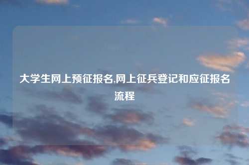 大学生网上预征报名,网上征兵登记和应征报名流程