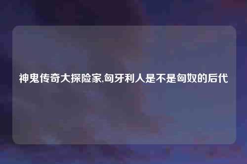 神鬼传奇大探险家,匈牙利人是不是匈奴的后代