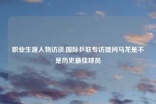 职业生涯人物访谈,国际乒联专访提问马龙是不是历史最佳球员