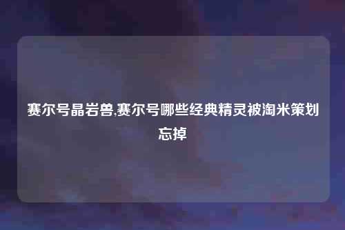 赛尔号晶岩兽,赛尔号哪些经典精灵被淘米策划忘掉