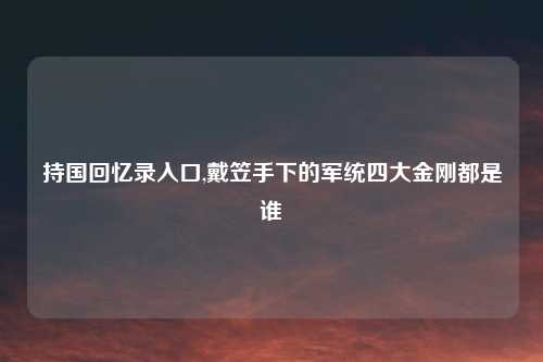 持国回忆录入口,戴笠手下的军统四大金刚都是谁