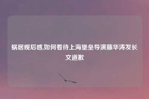 蜗居观后感,如何看待上海堡垒导演藤华涛发长文道歉