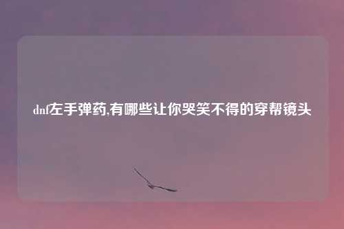 dnf左手弹药,有哪些让你哭笑不得的穿帮镜头