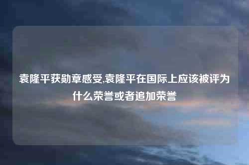 袁隆平获勋章感受,袁隆平在国际上应该被评为什么荣誉或者追加荣誉