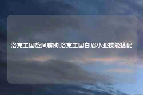 洛克王国旋风辅助,洛克王国白眉小亚技能搭配