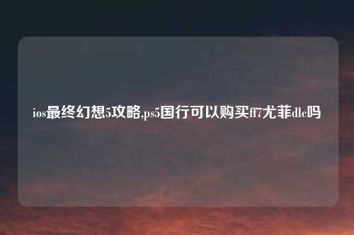 ios最终幻想5攻略,ps5国行可以购买ff7尤菲dlc吗