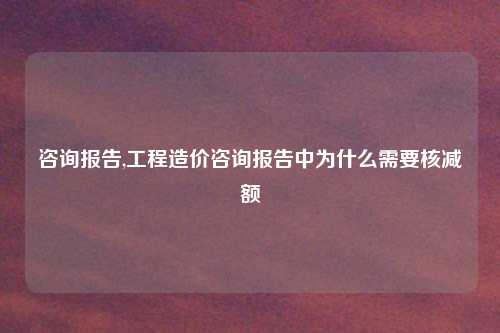 咨询报告,工程造价咨询报告中为什么需要核减额
