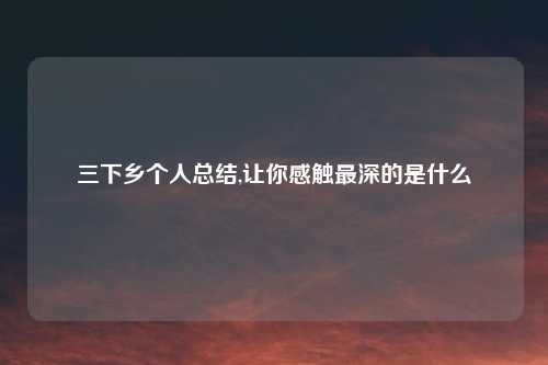 三下乡个人总结,让你感触最深的是什么