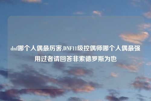 dnf哪个人偶最厉害,DNF11级控偶师哪个人偶最强用过者请回答非索德罗斯为也