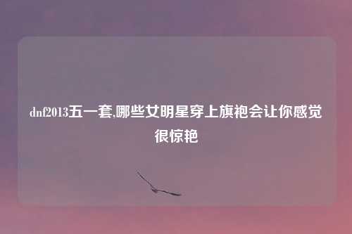 dnf2013五一套,哪些女明星穿上旗袍会让你感觉很惊艳
