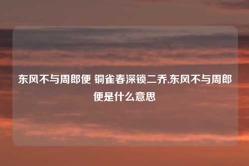 东风不与周郎便 铜雀春深锁二乔,东风不与周郎便是什么意思