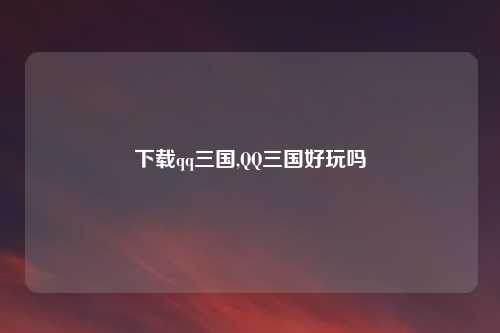 下载qq三国,QQ三国好玩吗