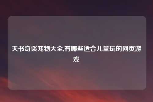 天书奇谈宠物大全,有哪些适合儿童玩的网页游戏