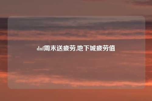 dnf周末送疲劳,地下城疲劳值