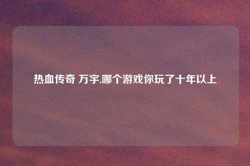 热血传奇 万宇,哪个游戏你玩了十年以上