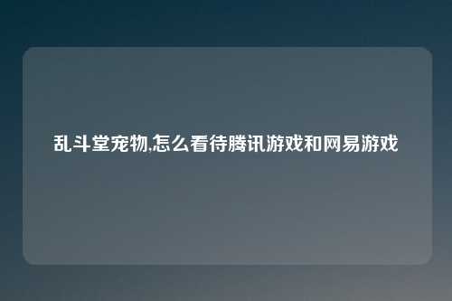 乱斗堂宠物,怎么看待腾讯游戏和网易游戏
