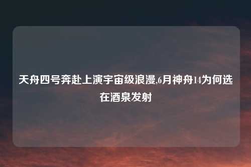 天舟四号奔赴上演宇宙级浪漫,6月神舟14为何选在酒泉发射