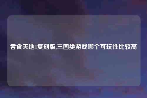 吞食天地1复刻版,三国类游戏哪个可玩性比较高