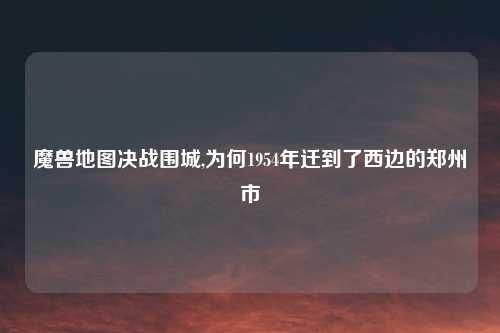 魔兽地图决战围城,为何1954年迁到了西边的郑州市