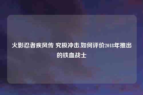 火影忍者疾风传 究极冲击,如何评价2018年推出的铁血战士