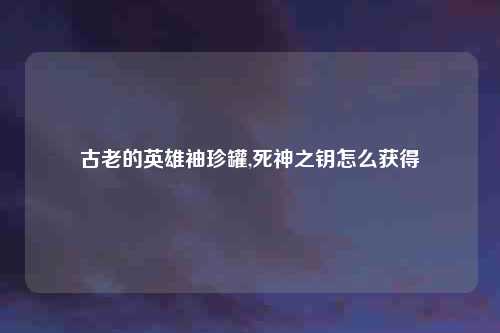 古老的英雄袖珍罐,死神之钥怎么获得