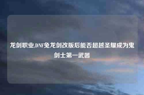 龙剑职业,DNF兔龙剑改版后能否超越圣耀成为鬼剑士第一武器
