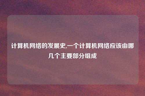 计算机网络的发展史,一个计算机网络应该由哪几个主要部分组成