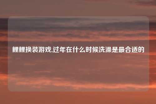 鲤鲤换装游戏,过年在什么时候洗澡是最合适的