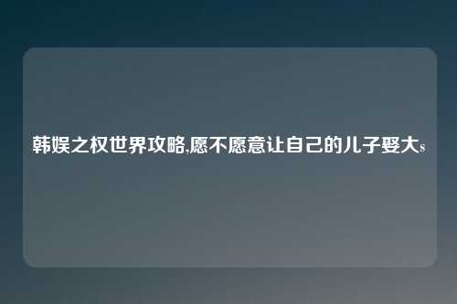 韩娱之权世界攻略,愿不愿意让自己的儿子娶大s