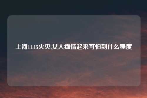 上海11.15火灾,女人痴情起来可怕到什么程度