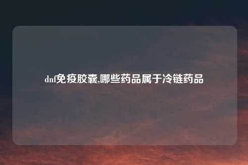 dnf免疫胶囊,哪些药品属于冷链药品