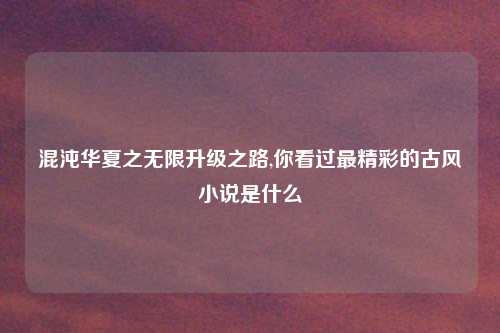 混沌华夏之无限升级之路,你看过最精彩的古风小说是什么