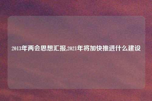 2013年两会思想汇报,2021年将加快推进什么建设