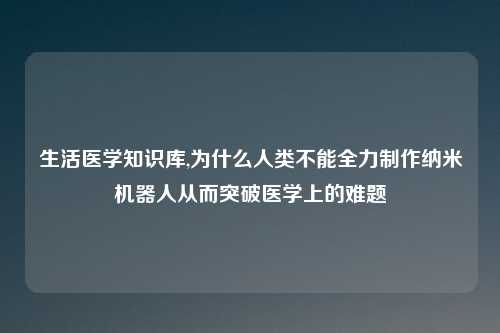 生活医学知识库,为什么人类不能全力制作纳米机器人从而突破医学上的难题
