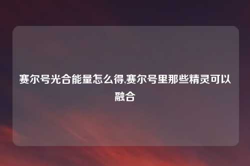 赛尔号光合能量怎么得,赛尔号里那些精灵可以融合